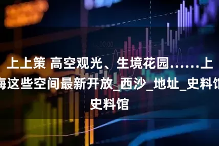 上上策 高空观光、生境花园……上海这些空间最新开放_西沙_地址_史料馆