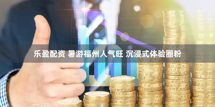 乐盈配资 暑游福州人气旺 沉浸式体验圈粉