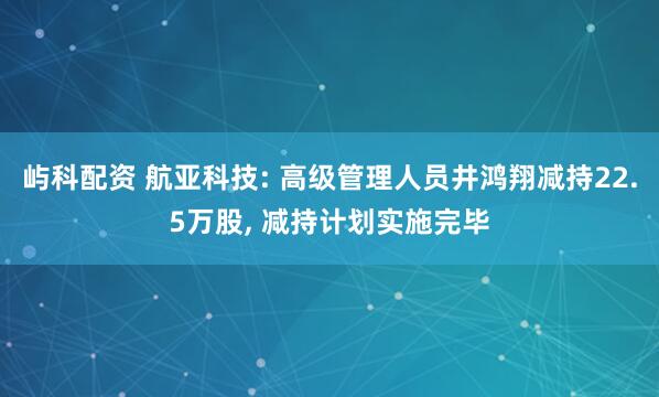 屿科配资 航亚科技: 高级管理人员井鸿翔减持22.5万股, 减持计划实施完毕