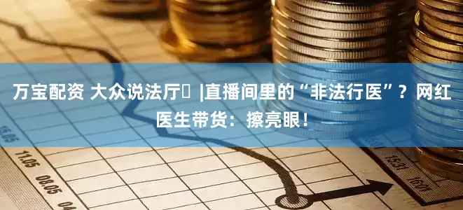 万宝配资 大众说法厅㊻|直播间里的“非法行医”？网红医生带货：擦亮眼！