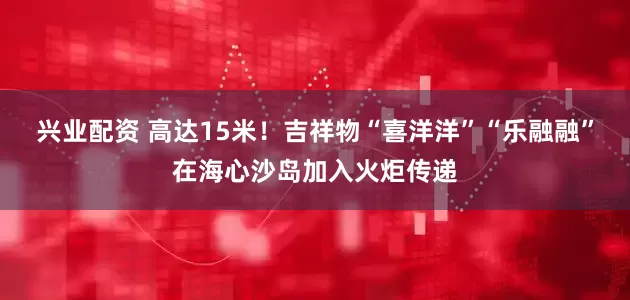 兴业配资 高达15米！吉祥物“喜洋洋”“乐融融”在海心沙岛加入火炬传递