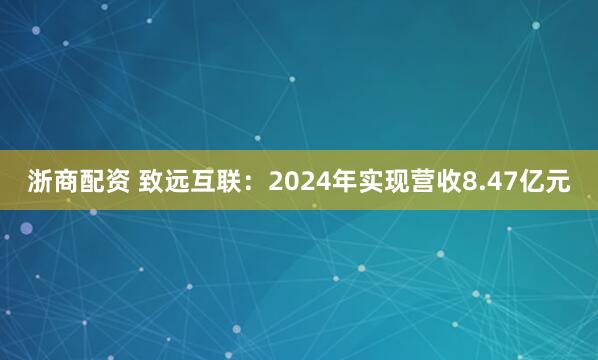 浙商配资 致远互联：2024年实现营收8.47亿元