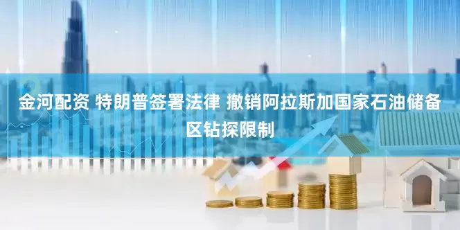 金河配资 特朗普签署法律 撤销阿拉斯加国家石油储备区钻探限制