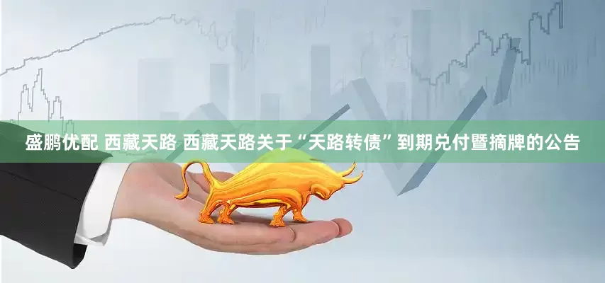 盛鹏优配 西藏天路 西藏天路关于“天路转债”到期兑付暨摘牌的公告