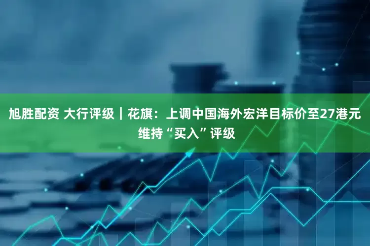 旭胜配资 大行评级｜花旗：上调中国海外宏洋目标价至27港元 维持“买入”评级