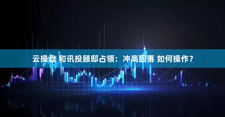 云操盘 和讯投顾邸占领：冲高回落 如何操作？