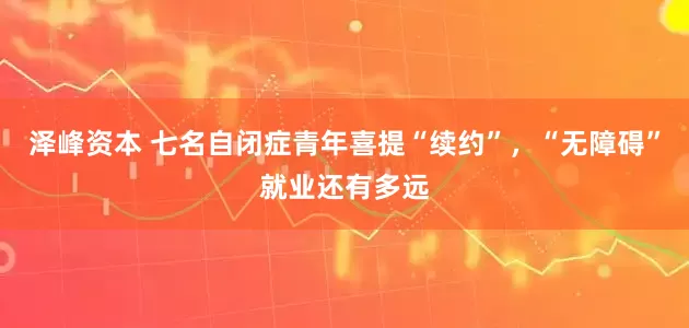 泽峰资本 七名自闭症青年喜提“续约”，“无障碍”就业还有多远